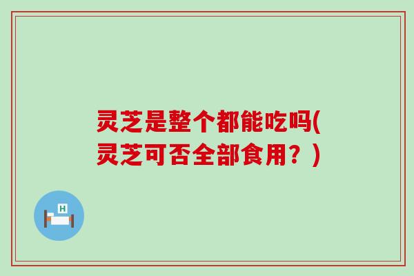 灵芝是整个都能吃吗(灵芝可否全部食用？)