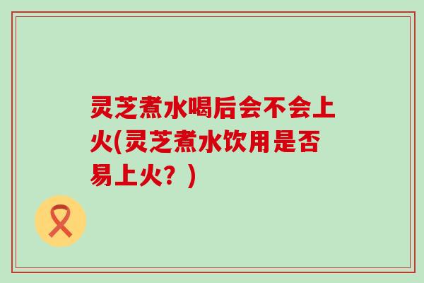 灵芝煮水喝后会不会上火(灵芝煮水饮用是否易上火？)