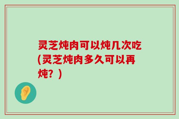 灵芝炖肉可以炖几次吃(灵芝炖肉多久可以再炖？)