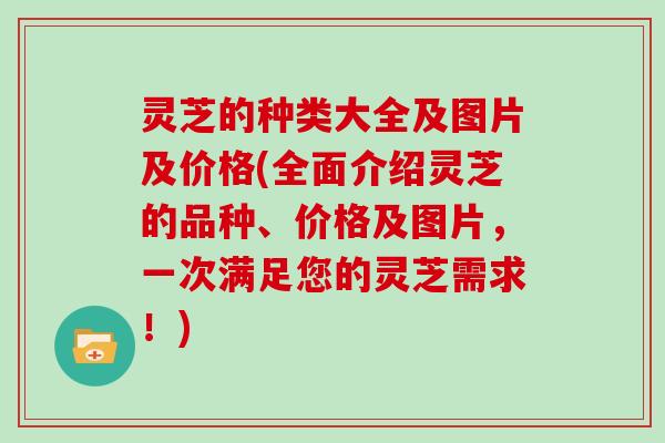 灵芝的种类大全及图片及价格(全面介绍灵芝的品种、价格及图片，一次满足您的灵芝需求！)