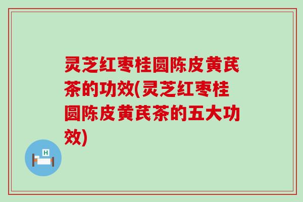 灵芝红枣桂圆陈皮黄芪茶的功效(灵芝红枣桂圆陈皮黄芪茶的五大功效)