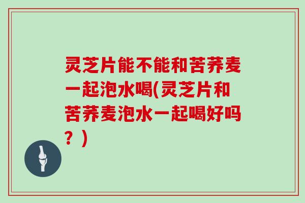 灵芝片能不能和苦荞麦一起泡水喝(灵芝片和苦荞麦泡水一起喝好吗？)