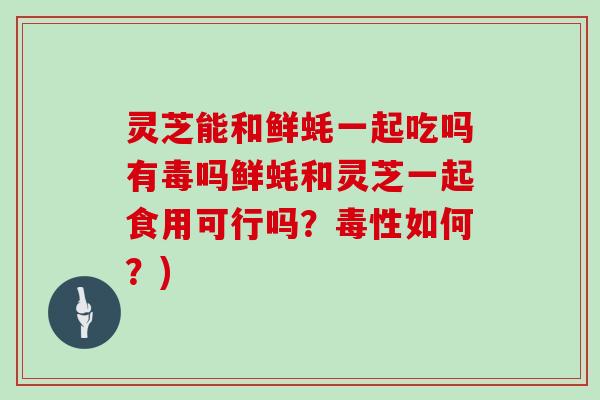 灵芝能和鲜蚝一起吃吗有毒吗鲜蚝和灵芝一起食用可行吗？毒性如何？)