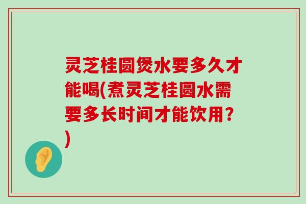 灵芝桂圆煲水要多久才能喝(煮灵芝桂圆水需要多长时间才能饮用？)