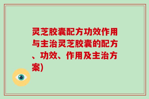 灵芝胶囊配方功效作用与主灵芝胶囊的配方、功效、作用及主方案)