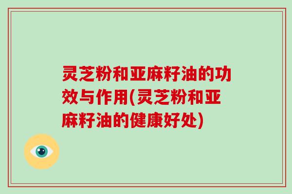 灵芝粉和亚麻籽油的功效与作用(灵芝粉和亚麻籽油的健康好处)