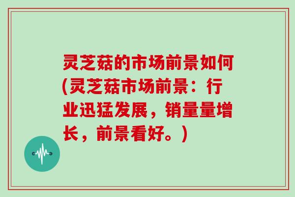 灵芝菇的市场前景如何(灵芝菇市场前景：行业迅猛发展，销量量增长，前景看好。)