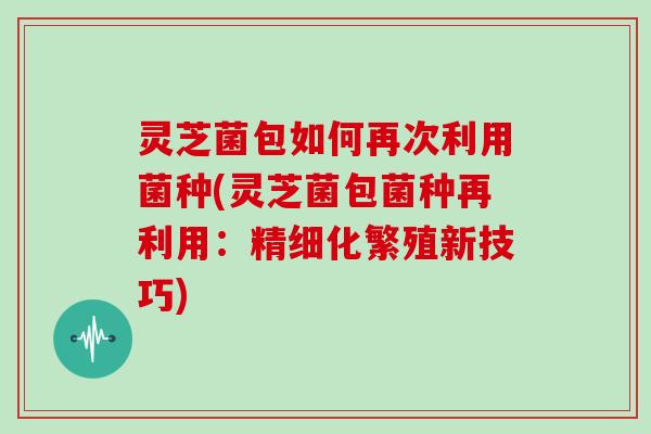 灵芝菌包如何再次利用菌种(灵芝菌包菌种再利用：精细化繁殖新技巧)