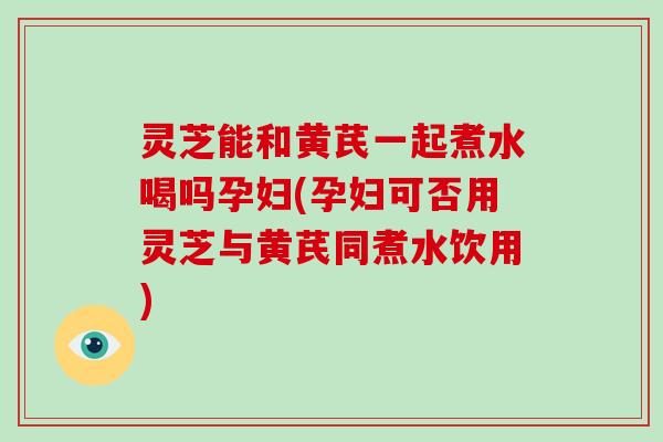 灵芝能和黄芪一起煮水喝吗孕妇(孕妇可否用灵芝与黄芪同煮水饮用)