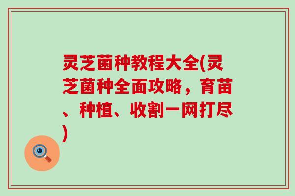 灵芝菌种教程大全(灵芝菌种全面攻略，育苗、种植、收割一网打尽)