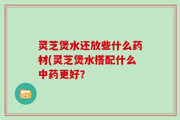 灵芝煲水还放些什么药材(灵芝煲水搭配什么更好？