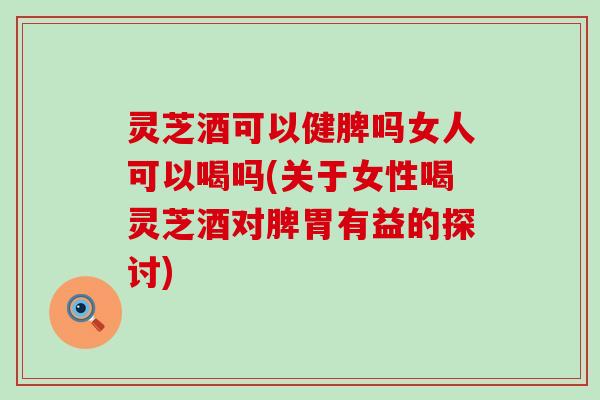 灵芝酒可以健脾吗女人可以喝吗(关于女性喝灵芝酒对脾胃有益的探讨)