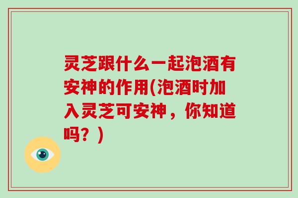 灵芝跟什么一起泡酒有安神的作用(泡酒时加入灵芝可安神，你知道吗？)