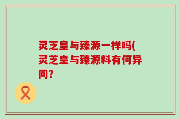 灵芝皇与臻源一样吗(灵芝皇与臻源料有何异同？