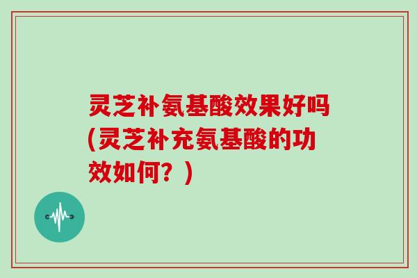 灵芝补氨基酸效果好吗(灵芝补充氨基酸的功效如何？)