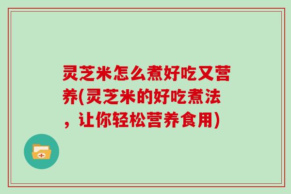 灵芝米怎么煮好吃又营养(灵芝米的好吃煮法，让你轻松营养食用)