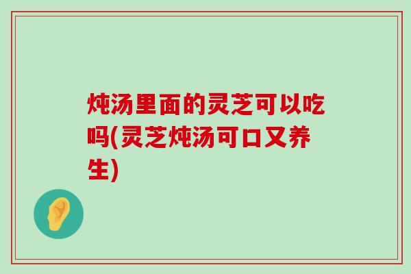 炖汤里面的灵芝可以吃吗(灵芝炖汤可口又养生)