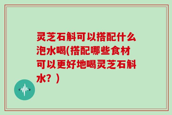 灵芝石斛可以搭配什么泡水喝(搭配哪些食材可以更好地喝灵芝石斛水？)