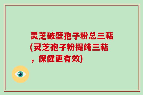 灵芝破壁孢子粉总三萜(灵芝孢子粉提纯三萜，保健更有效)