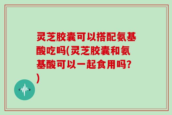 灵芝胶囊可以搭配氨基酸吃吗(灵芝胶囊和氨基酸可以一起食用吗？)