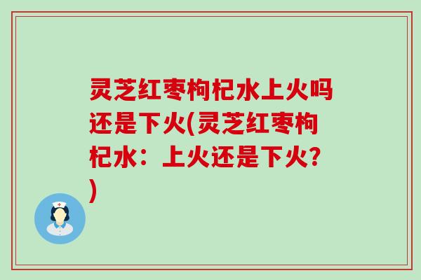 灵芝红枣枸杞水上火吗还是下火(灵芝红枣枸杞水：上火还是下火？)