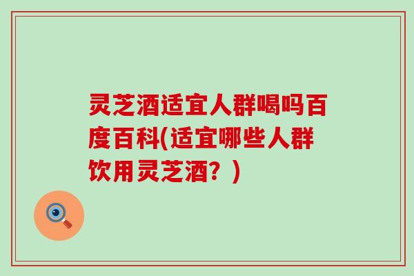 灵芝酒适宜人群喝吗百度百科(适宜哪些人群饮用灵芝酒？)