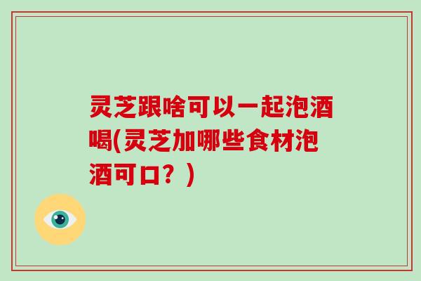 灵芝跟啥可以一起泡酒喝(灵芝加哪些食材泡酒可口？)