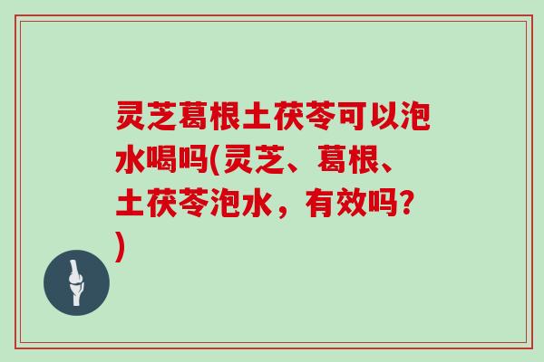 灵芝葛根土茯苓可以泡水喝吗(灵芝、葛根、土茯苓泡水，有效吗？)