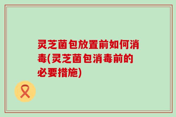 灵芝菌包放置前如何消毒(灵芝菌包消毒前的必要措施)