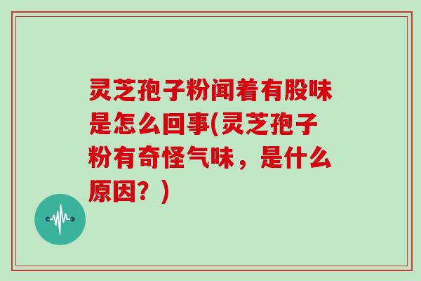 灵芝孢子粉闻着有股味是怎么回事(灵芝孢子粉有奇怪气味，是什么原因？)