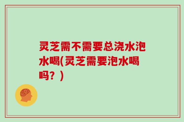 灵芝需不需要总浇水泡水喝(灵芝需要泡水喝吗？)