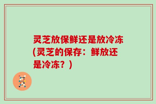 灵芝放保鲜还是放冷冻(灵芝的保存：鲜放还是冷冻？)