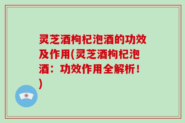 灵芝酒枸杞泡酒的功效及作用(灵芝酒枸杞泡酒：功效作用全解析！)