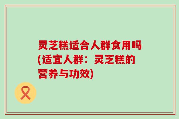 灵芝糕适合人群食用吗(适宜人群：灵芝糕的营养与功效)