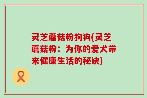 灵芝蘑菇粉狗狗(灵芝蘑菇粉：为你的爱犬带来健康生活的秘诀)