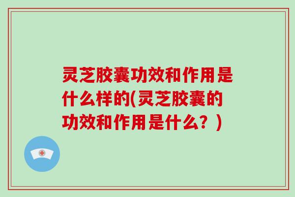 灵芝胶囊功效和作用是什么样的(灵芝胶囊的功效和作用是什么？)