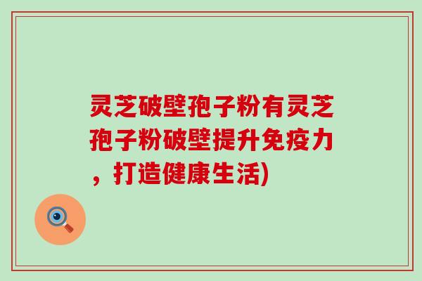 灵芝破壁孢子粉有灵芝孢子粉破壁提升免疫力，打造健康生活)