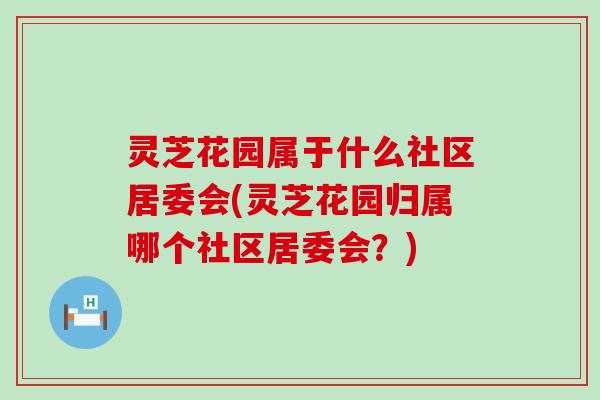 灵芝花园属于什么社区居委会(灵芝花园归属哪个社区居委会？)