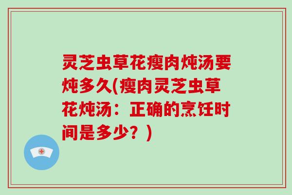 灵芝虫草花瘦肉炖汤要炖多久(瘦肉灵芝虫草花炖汤：正确的烹饪时间是多少？)