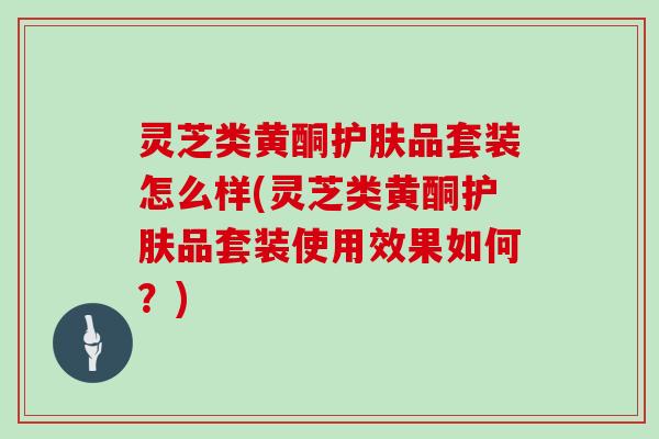 灵芝类黄酮护肤品套装怎么样(灵芝类黄酮护肤品套装使用效果如何？)