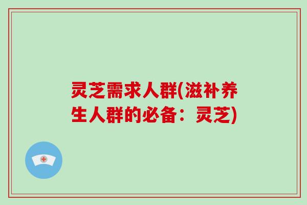 灵芝需求人群(滋补养生人群的必备：灵芝)