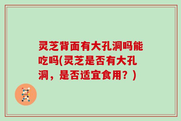 灵芝背面有大孔洞吗能吃吗(灵芝是否有大孔洞，是否适宜食用？)