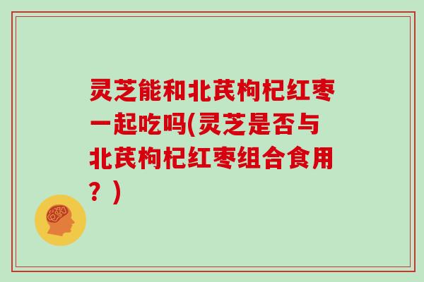 灵芝能和北芪枸杞红枣一起吃吗(灵芝是否与北芪枸杞红枣组合食用？)