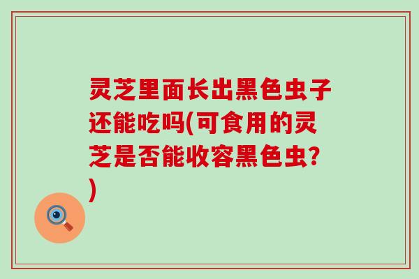 灵芝里面长出黑色虫子还能吃吗(可食用的灵芝是否能收容黑色虫？)