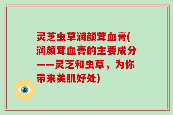 灵芝虫草润颜茸膏(润颜茸膏的主要成分——灵芝和虫草，为你带来美肌好处)