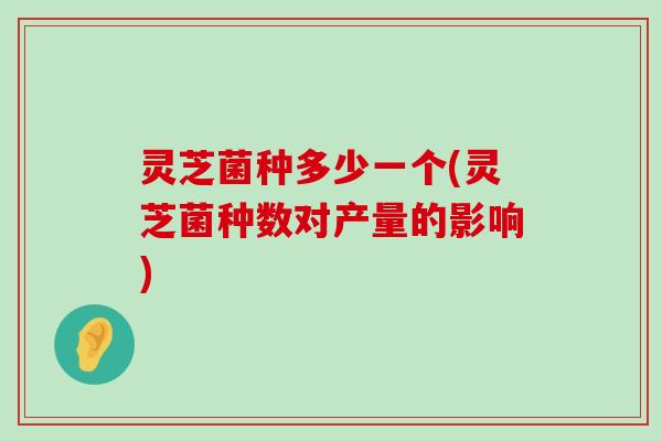 灵芝菌种多少一个(灵芝菌种数对产量的影响)