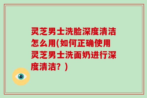 灵芝男士洗脸深度清洁怎么用(如何正确使用灵芝男士洗面奶进行深度清洁？)