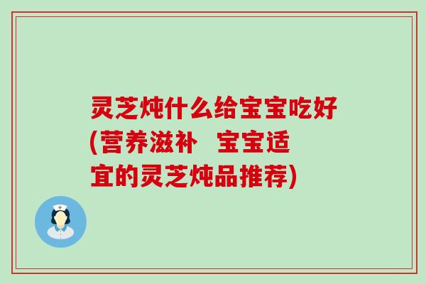 灵芝炖什么给宝宝吃好(营养滋补  宝宝适宜的灵芝炖品推荐)