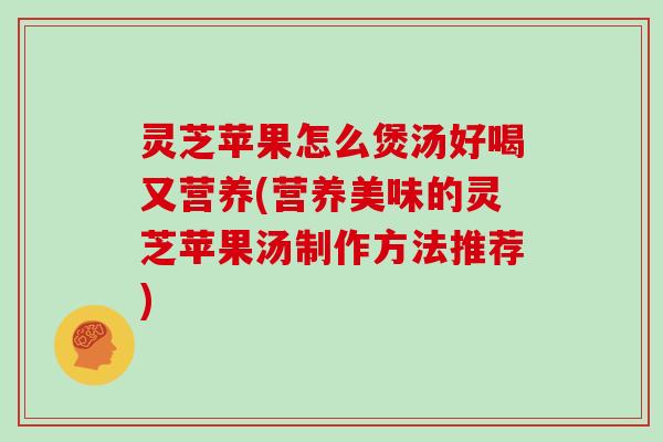 灵芝苹果怎么煲汤好喝又营养(营养美味的灵芝苹果汤制作方法推荐)