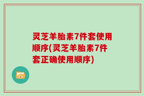 灵芝羊胎素7件套使用顺序(灵芝羊胎素7件套正确使用顺序)